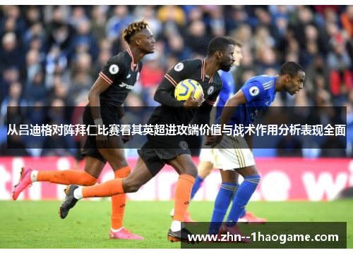 从吕迪格对阵拜仁比赛看其英超进攻端价值与战术作用分析表现全面