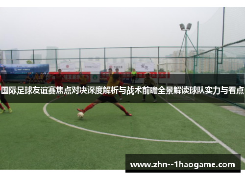 国际足球友谊赛焦点对决深度解析与战术前瞻全景解读球队实力与看点 国际足球友谊赛焦点对决深度解析与战术前瞻全景解读球队实力与看点