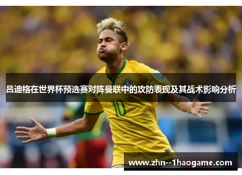 吕迪格在世界杯预选赛对阵曼联中的攻防表现及其战术影响分析 吕迪格在世界杯预选赛对阵曼联中的攻防表现及其战术影响分析
