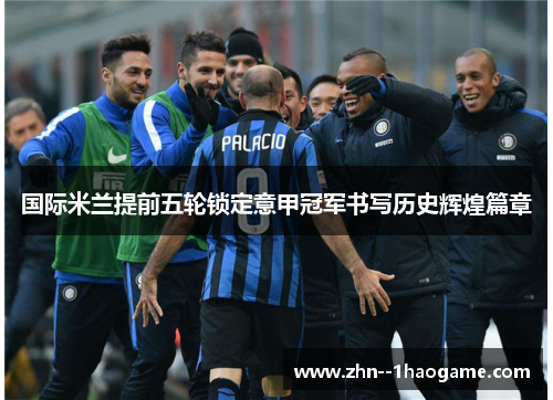 国际米兰提前五轮锁定意甲冠军书写历史辉煌篇章