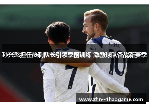 孙兴慜担任热刺队长引领季前训练 激励球队备战新赛季
