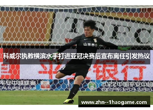 科威尔执教横滨水手打进亚冠决赛后宣布离任引发热议 科威尔执教横滨水手打进亚冠决赛后宣布离任引发热议