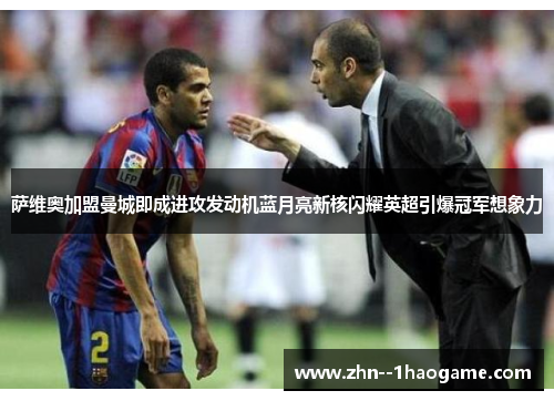 萨维奥加盟曼城即成进攻发动机蓝月亮新核闪耀英超引爆冠军想象力