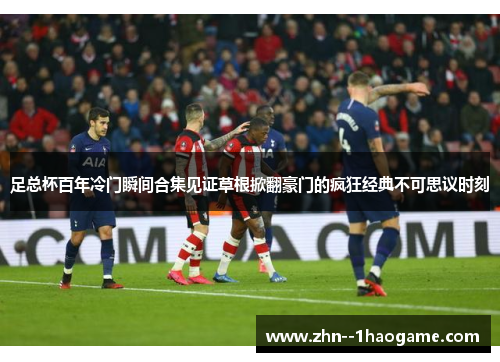 足总杯百年冷门瞬间合集见证草根掀翻豪门的疯狂经典不可思议时刻