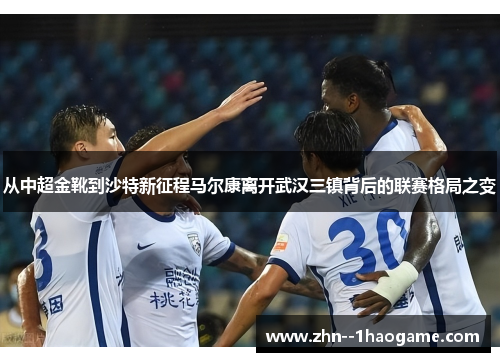 从中超金靴到沙特新征程马尔康离开武汉三镇背后的联赛格局之变