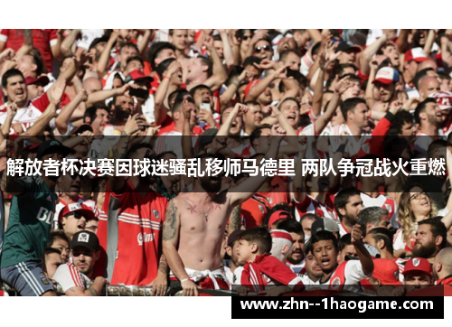 解放者杯决赛因球迷骚乱移师马德里 两队争冠战火重燃 解放者杯决赛因球迷骚乱移师马德里 两队争冠战火重燃