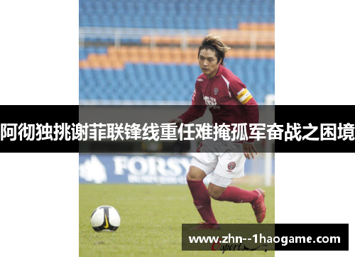 阿彻独挑谢菲联锋线重任难掩孤军奋战之困境 阿彻独挑谢菲联锋线重任难掩孤军奋战之困境