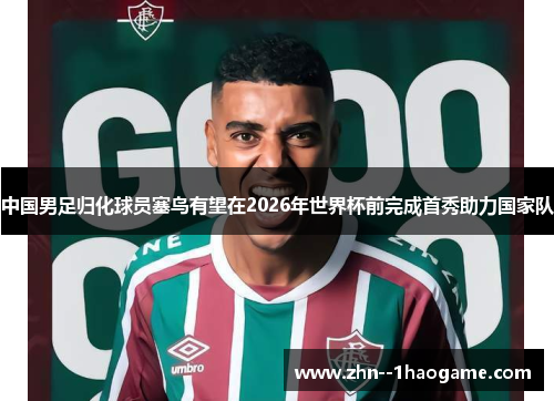 中国男足归化球员塞鸟有望在2026年世界杯前完成首秀助力国家队 中国男足归化球员塞鸟有望在2026年世界杯前完成首秀助力国家队