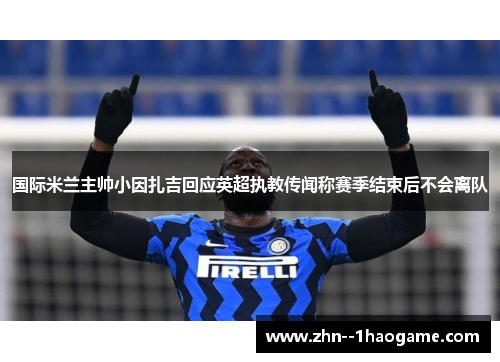 国际米兰主帅小因扎吉回应英超执教传闻称赛季结束后不会离队